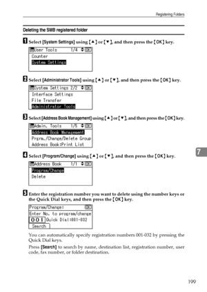 Page 207Registering Folders
199
7
Deleting the SMB registered folder
ASelect [System Settings] using {U} or {T}, and then press the {OK} key.
BSelect [Administrator Tools] using {U} or {T}, and then press the {OK} key.
CSelect [Address Book Management] using {U} or {T}, and then press the {OK} key.
DSelect [Program/Change] using {U} or {T}, and then press the {OK} key.
EEnter the registration number you want to delete using the number keys or
the Quick Dial keys, and then press the {OK} key.
You can...