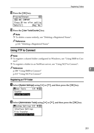 Page 209Registering Folders
201
7
LPress the {OK} key.
MPress the {User Tools/Counter} key.
Note
❒To delete a name entirely, see Deleting a Registered Name.
Reference
p.141 “Deleting a Registered Name”
Using FTP to Connect
Note
❒To register a shared folder configured in Windows, see Using SMB to Con-
nect.
❒To register a folder in an NetWare server, see Using NCP to Connect.
Reference
p.188 “Using SMB to Connect”
p.213 “Using NCP to Connect”
Registering an FTP Folder
ASelect [System Settings] using {U} or {T},...