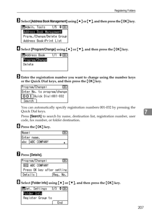 Page 215Registering Folders
207
7
CSelect [Address Book Management] using {U} or {T}, and then press the {OK} key.
DSelect [Program/Change] using {U} or {T}, and then press the {OK} key.
EEnter the registration number you want to change using the number keys
or the Quick Dial keys, and then press the {OK} key.
You can automatically specify registration numbers 001-032 by pressing the
Quick Dial keys.
Press [Search] to search by name, destination list, registration number, user
code, fax number, or folder...