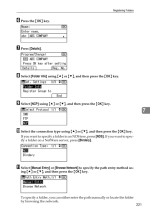 Page 229Registering Folders
221
7
FPress the {OK} key.
GPress [Details].
HSelect [Folder Info] using {U} or {T}, and then press the {OK} key.
ISelect [NCP] using {U} or {T}, and then press the {OK} key.
JSelect the connection type using {U} or {T}, and then press the {OK} key.
If you want to specify a folder in an NDS tree, press [NDS].  I f  y o u  w a n t  t o  s p e c -
ify a folder on a NetWare server, press [Bindery].
KSelect [Manual Entry] or [Browse Network] to specify the path entry method us-
ing {U} or...