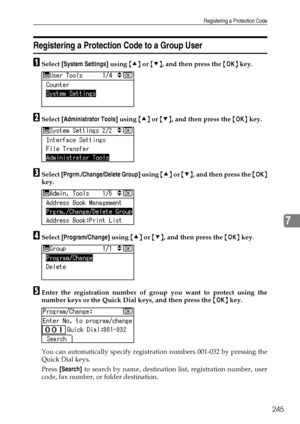 Page 253Registering a Protection Code
245
7
Registering a Protection Code to a Group User
ASelect [System Settings] using {U} or {T}, and then press the {OK} key.
BSelect [Administrator Tools] using {U} or {T}, and then press the {OK} key.
CSelect [Prgrm./Change/Delete Group] using {U} or {T}, and then press the {OK}
key.
DSelect [Program/Change] using {U} or {T}, and then press the {OK} key.
EEnter the registration number of group you want to protect using the
number keys or the Quick Dial keys, and then press...