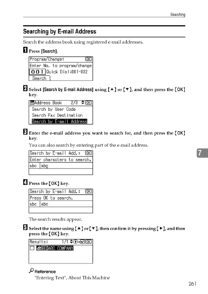 Page 269Searching
261
7
Searching by E-mail Address
Search the address book using registered e-mail addresses.
APress [Search].
BSelect [Search by E-mail Address] using {U} or {T}, and then press the {OK}
key.
CEnter the e-mail address you want to search for, and then press the {OK}
key.
You can also search by entering part of the e-mail address.
DPress the {OK} key.
The search results appear.
ESelect the name using {U} or {T}, then confirm it by pressing {V}, and then
press the {OK} key.
Reference
Entering...