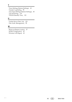 Page 294286AE AE B843-7608
T
Timer Settings (System Settings),   43
Transfer Log Setting
,   55
Tray Paper Settings (System Settings)
,   40
Tray Switching
,   118
TWAIN Standby Time
,   130
U
Update Server Dest. List,   129
User Auth. Management
,   55
W
Warm-up Beeper (copier),   37
WINS Configuration
,   45
Wireless LAN Signal
,   49
Downloaded From ManualsPrinter.com Manuals 