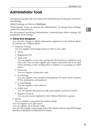 Page 63Administrator Tools
55
2 Administrator Tools
This section describes the user tools in the Administrator Tools menu under Sys-
tem Settings.
Default settings are shown in bold type.
Administrator Tools are used by the administrator. To change these settings,
contact the administrator.
We recommend specifying Administrator Authentication before making Ad-
ministrator Tools settings.
❖Address Book Management
You can add, change or delete information registered in the Address Book.
For details, see Address...