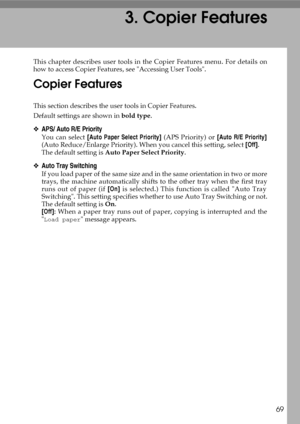 Page 7769
3. Copier Features
This chapter describes user tools in the Copier Features menu. For details on
how to access Copier Features, see Accessing User Tools.
Copier Features
This section describes the user tools in Copier Features.
Default settings are shown in bold type.
❖APS/ Auto R/E Priority
You can select [Auto Paper Select Priority] (APS Priority) or [Auto R/E Priority]
(Auto Reduce/Enlarge Priority). When you cancel this setting, select [Off].
The default setting is Auto Paper Select Priority....