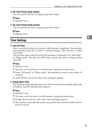 Page 31Settings You Can Change with User Tools
25
3
❖Ppr Tray Priority:Copier (copier)
You can specify the tray to supply paper for output.
Note
❒Default: Tray 1 
❖Ppr Tray Priority:Printer (printer)
You can specify the tray to supply paper for output.
Note
❒Default: Tray 1 
Timer Settings
❖Auto Off Timer
After a specified period has passed, following job completion, the machine
automatically turns off, in order to conserve energy. This function is called
“Auto Off”. 
The machine status after the Auto Off...