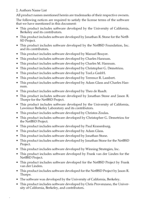 Page 104
2. Authors Name List
All product names mentioned herein are trademarks of their respective owners.
The following notices are required to satisfy the license terms of the software
that we have mentioned in this document:
 This product includes software developed by the University of California,
Berkeley and its contributors.
 This product includes software developed by Jonathan R. Stone for the NetB-
SD Project.
This product includes software developed by the NetBSD Foundation, Inc.
and its...
