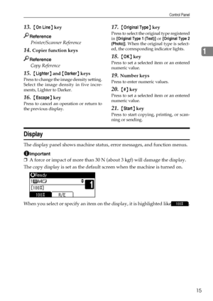Page 21Control Panel
15
1
13. {On Line} key
Reference
 Printer/Scanner Reference 
14.Copier function keys
Reference
 Copy Reference 
15. {Lighter} and {Darker} keys
Press to change the image density setting.
Select the image density in five incre-
ments, Lighter to Darker.
16. {Escape} key
Press to cancel an operation or return to
the previous display.
17. {Original Type} key
Press to select the original type registered
in [Original Type 1 (Text)] or [Original Type 2
(Photo)]. When the original type is select-...