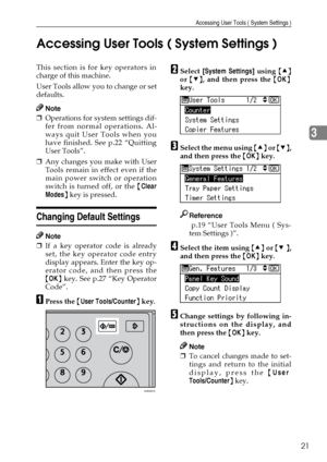 Page 27Accessing User Tools ( System Settings )
21
3 Accessing User Tools ( System Settings )
This section is for key operators in
charge of this machine.
User Tools allow you to change or set
defaults.
Note
❒Operations for system settings dif-
fer from normal operations. Al-
ways quit User Tools when you
have finished. See p.22 “Quitting
User Tools”.
❒Any changes you make with User
Tools remain in effect even if the
main power switch or operation
switch is turned off, or the {Clear
Modes} key is pressed....