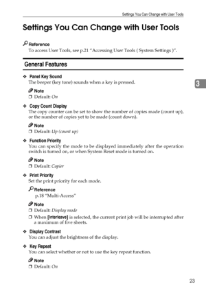 Page 29Settings You Can Change with User Tools
23
3 Settings You Can Change with User Tools
Reference
To access User Tools, see p.21 “Accessing User Tools ( System Settings )”.
 General Features 
❖ Panel Key Sound 
The beeper (key tone) sounds when a key is pressed.
Note
❒Default: On 
❖ Copy Count Display 
The copy counter can be set to show the number of copies made (count up),
or the number of copies yet to be made (count down).
Note
❒Default: Up (count up) 
❖ Function Priority 
You can specify the mode to be...