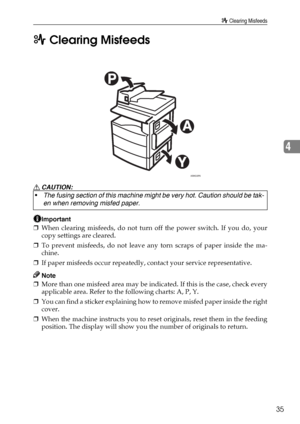 Page 41x Clearing Misfeeds
35
4 x Clearing Misfeeds
R CAUTION:
Important
❒When clearing misfeeds, do not turn off the power switch. If you do, your
copy settings are cleared.
❒To prevent misfeeds, do not leave any torn scraps of paper inside the ma-
chine.
❒If paper misfeeds occur repeatedly, contact your service representative.
Note
❒More than one misfeed area may be indicated. If this is the case, check every
applicable area. Refer to the following charts: A, P, Y.
❒You can find a sticker explaining how to...