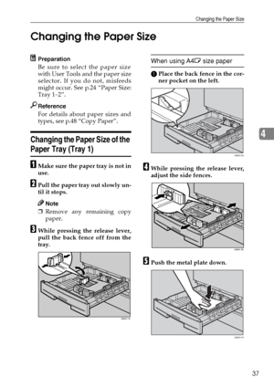 Page 43Changing the Paper Size
37
4 Changing the Paper Size
Preparation
Be sure to select the paper size
with User Tools and the paper size
selector. If you do not, misfeeds
might occur. See p.24 “Paper Size:
Tray 1–2”.
Reference
For details about paper sizes and
types, see p.48 “Copy Paper”.
Changing the Paper Size of the 
Paper Tray (Tray 1)
AMake sure the paper tray is not in
use.
BPull the paper tray out slowly un-
til it stops.
Note
❒Remove any remaining copy
paper.
CWhile pressing the release lever,
pull...