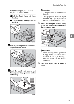 Page 45Changing the Paper Size
39
4
When loading 81/4 × 14L or 
81/2 × 14L size paper
APull the back fence off from
the tray.
B Place it in the corner pocket on
the left.
DWhile pressing the release lever,
adjust the side fences.
EPush the metal plate down, and
then square the paper and load it
in the tray.
Important
❒Do not stack paper over the lim-
it mark.
❒Load paper so that the paper
touches the right side of the
tray, or misfeeds might occur.
FWhile pinching the release lever,
adjust the side and back...