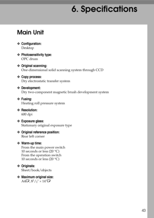 Page 4943
6. Specifications
Main Unit
❖Configuration:
Desktop
❖Photosensitivity type:
OPC drum
❖Original scanning:
One-dimensional solid scanning system through CCD
❖Copy process:
Dry electrostatic transfer system
❖Development:
Dry two-component magnetic brush development system
❖Fusing:
Heating roll pressure system
❖Resolution:
600 dpi
❖Exposure glass:
Stationary original exposure type
❖Original reference position:
Rear left corner
❖Warm-up time:
From the main power switch
10 seconds or less (20 °C)
From the...