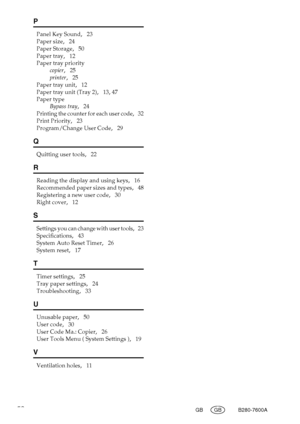 Page 5852GB GB B280-7600A
P
Panel Key Sound,   23
Paper size
,   24
Paper Storage
,   50
Paper tray
,   12
Paper tray priority
copier
,   25
printer
,   25
Paper tray unit
,   12
Paper tray unit (Tray 2)
,   13, 47
Paper type
Bypass tray
,   24
Printing the counter for each user code,   32
Print Priority
,   23
Program/Change User Code
,   29
Q
Quitting user tools,   22
R
Reading the display and using keys,   16
Recommended paper sizes and types
,   48
Registering a new user code
,   30
Right cover
,   12
S...