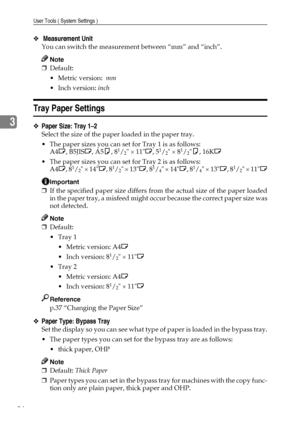 Page 30User Tools ( System Settings )
24
3
❖ Measurement Unit 
You can switch the measurement between “mm” and “inch”.
Note
❒Default: 
Metric version:  mm
 Inch version: inch
Tray Paper Settings
❖Paper Size: Tray 1–2
Select the size of the paper loaded in the paper tray.
 The paper sizes you can set for Tray 1 is as follows:
A4L, B5JISL, A5K, 8
1/2 × 11L, 51/2 × 81/2K, 16KL
 The paper sizes you can set for Tray 2 is as follows:
A4L, 8
1/2 × 14L, 81/2 × 13L, 81/4 × 14L, 81/4 × 13L, 81/2 × 11L
Important
❒If...