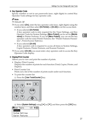 Page 33Settings You Can Change with User Tools
27
3
❖Key Operator Code
Specify whether or not to use passwords (max. eight digits) to control Key
Operator Tools settings for key operator code.
Note
❒Default: Off 
❒If you select [On], enter the key operator code (max. eight digits) using the
number keys, and then select [On:Partial] or [On:All] to set the access limit.
If you selected [On:Partial] 
A key operator code is only required for the Timer Settings, and Key
Operator Tools for System Settings, [Menu...