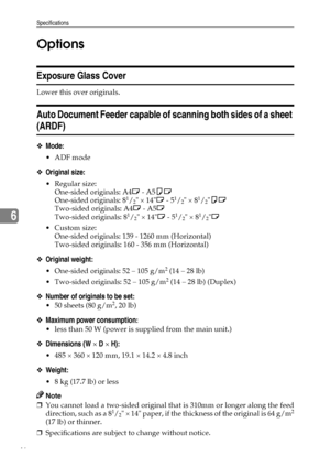 Page 52Specifications
46
6Options
Exposure Glass Cover
Lower this over originals.
Auto Document Feeder capable of scanning both sides of a sheet 
(ARDF)
❖Mode:
ADF mode
❖Original size:
Regular size:
One-sided originals: A4L - A5KL
One-sided originals: 8
1/2 × 14L - 51/2 × 81/2KL
Two-sided originals: A4L - A5L
Two-sided originals: 8
1/2 × 14L - 51/2 × 81/2L
Custom size:
One-sided originals: 139 - 1260 mm (Horizontal)
Two-sided originals: 160 - 356 mm (Horizontal)
❖Original weight:
 One-sided originals: 52 –...