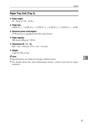 Page 53Options
47
6
Paper Tray Unit (Tray 2)
❖Paper weight:
60 – 90 g/m2 (16 – 24 lb.)
❖Paper size:
A4L, 81/2 × 14L, 81/2 × 13L, 81/2 × 11L, 81/4 × 13L, 81/4 × 14L
❖Maximum power consumption:
15 W (power is supplied from the main frame)
❖Paper capacity:
500 sheets (80 g/m2, 20 lb)
❖Dimensions (W × D × H):
430 × 414 × 140 mm, 17.0 × 16.3 × 5.6 inch
❖Weight:
6 kg (13.3 lb) or less
Note
❒Specifications are subject to change without notice.
❒For details about the anti-condensation heater, contact your service...