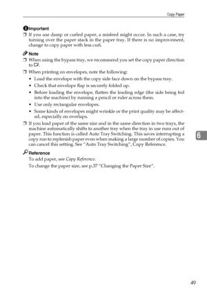 Page 55Copy Paper
49
6
Important
❒If you use damp or curled paper, a misfeed might occur. In such a case, try
turning over the paper stack in the paper tray. If there is no improvement,
change to copy paper with less curl.
Note
❒When using the bypass tray, we recommend you set the copy paper direction
to L.
❒When printing on envelopes, note the following:
 Load the envelope with the copy side face down on the bypass tray.
 Check that envelope flap is securely folded up.
 Before loading the envelope, flatten...