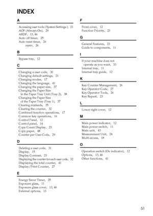 Page 5751
INDEX
A
Accessing user tools ( System Settings ),   21
AOF (Always On)
,   29
ARDF
,   13, 46
Auto off timer
,   25
Auto reset timer
,   26
copier
,   26
B
Bypass tray,   12
C
Changing a user code,   30
Changing default settings
,   21
Changing modes
,   17
Changing the language
,   41
Changing the paper size
,   37
Changing the Paper Size 
in the Paper Tray Unit (Tray 2)
,   38
Changing the Paper Size 
of the Paper Tray (Tray 1)
,   37
Clearing misfeeds
,   35
Clearing the counter
,   32
Combined...