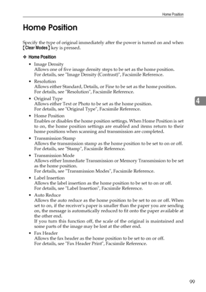 Page 107Home Position
99
4 Home Position
Specify the type of original immediately after the power is turned on and when
{Clear Modes} key is pressed.
❖Home Position
Image Density
Allows one of five image density steps to be set as the home position.
For details, see Image Density (Contrast), Facsimile Reference.
Resolution
Allows either Standard, Details, or Fine to be set as the home position.
For details, see Resolution, Facsimile Reference.
Original Type
Allows either Text or Photo to be set as the home...