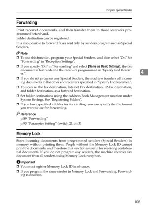 Page 113Program Special Sender
105
4
Forwarding
Print received documents, and then transfer them to those receivers pro-
grammed beforehand.
Folder destination can be registered.
It is also possible to forward faxes sent only by senders programmed as Special
Senders.
Note
❒To use this function, program your Special Senders, and then select On for
Forwarding in Reception Settings.
❒If you specify On in Forwarding and select [Same as Basic Settings], the fax
document is forwarded to the receivers programmed in...