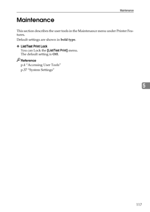 Page 125Maintenance
117
5 Maintenance
This section describes the user tools in the Maintenance menu under Printer Fea-
tures.
Default settings are shown in bold type.
❖List/Test Print Lock
You can Lock the [List/Test Print] menu.
The default setting is Off.
Reference
p.4 “Accessing User Tools”
p.37 “System Settings”
Downloaded From ManualsPrinter.com Manuals 