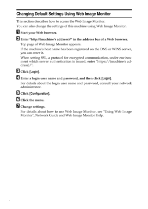 Page 146
Changing Default Settings Using Web Image Monitor
This section describes how to access the Web Image Monitor.
You can also change the settings of this machine using Web Image Monitor.
AStart your Web browser.
BEnter “http://(machines address)/” in the address bar of a Web browser.
Top page of Web Image Monitor appears.
If the machines host name has been registered on the DNS or WINS server,
you can enter it.
When setting SSL, a protocol for encrypted communication, under environ-
ment which server...