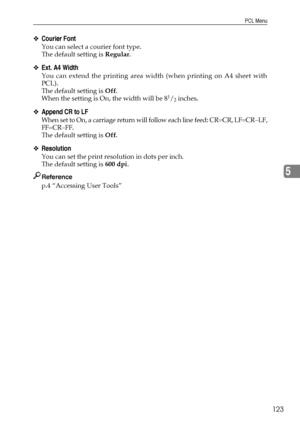 Page 131PCL Menu
123
5
❖Courier Font
You can select a courier font type.
The default setting is Regular.
❖Ext. A4 Width
You can extend the printing area width (when printing on A4 sheet with
PCL).
The default setting is Off.
When the setting is On, the width will be 8
1/2 inches.
❖Append CR to LF
When set to On, a carriage return will follow each line feed: CR=CR, LF=CR−LF,
FF=CR−FF.
The default setting is Off.
❖Resolution
You can set the print resolution in dots per inch.
The default setting is 600 dpi....