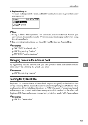 Page 143Address Book
135
7
❖Register Group to
You can put registered e-mail and folder destinations into a group for easier
management.
Note
❒Using Address Management Tool in SmartDeviceMonitor for Admin, you
can backup Address Book data. We recommend backing up data when using
the Address Book.
❒For operating instructions, see SmartDeviceMonitor for Admin Help.
Reference
p.248 “SMTP Authentication”
p.188 “Registering Folders”
p.252 “LDAP authentication”
Managing names in the Address Book
By registering a name...