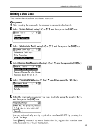 Page 157Authentication Information (MFP)
149
7
Deleting a User Code
This section describes how to delete a user code.
Important
❒After clearing the user code, the counter is automatically cleared.
ASelect [System Settings] using {U} or {T}, and then press the {OK} key.
BSelect [Administrator Tools] using {U} or {T}, and then press the {OK} key.
CSelect [Address Book Management] using {U} or {T}, and then press the {OK} key.
DSelect [Program/Change] using {U} or {T}, and then press the {OK} key.
EEnter the...