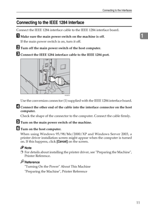 Page 19Connecting to the Interfaces
11
1
Connecting to the IEEE 1284 Interface
Connect the IEEE 1284 interface cable to the IEEE 1284 interface board.
AMake sure the main power switch on the machine is off.
If the main power switch is on, turn it off.
BTurn off the main power switch of the host computer.
CConnect the IEEE 1284 interface cable to the IEEE 1284 port.
Use the conversion connector (1) supplied with the IEEE 1284 interface board.
DConnect the other end of the cable into the interface connector on...