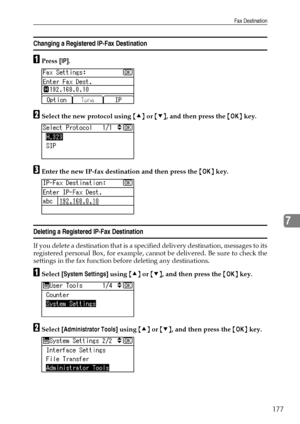 Page 185Fax Destination
177
7
Changing a Registered IP-Fax Destination
APress [IP].
BSelect the new protocol using {U} or {T}, and then press the {OK} key.
CEnter the new IP-fax destination and then press the {OK} key.
Deleting a Registered IP-Fax Destination
If you delete a destination that is a specified delivery destination, messages to its
registered personal Box, for example, cannot be delivered. Be sure to check the
settings in the fax function before deleting any destinations.
ASelect [System Settings]...