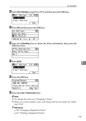 Page 187Fax Destination
179
7
HSelect [Fax Settings] using {U} or {T}, and then press the {OK} key.
IPress [IP] and then press the {OK} key.
JPress the {Clear/Stop} key to delete the IP-fax destination, then press the
{OK} key twice.
KPress [End].
LPress the {OK} key.
MPress the {User Tools/Counter} key.
Note
❒To change the name, see Changing a Name.
❒When you want to delete a user code along with the user itself, see Delet-
ing a User.
Reference
p.140 “Changing a Registered Name”
p.141 “Deleting a Registered...