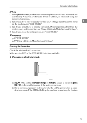 Page 21Connecting to the Interfaces
13
1
Note
❒Select [802.11 Ad hoc] mode when connecting Windows XP as a wireless LAN
client using Windows XP standard driver or utilities, or when not using the
infrastructure mode.
❒For details about how to specify wireless LAN settings from the control panel
on the machine, see IEEE 802.11b.
❒For details about how to specify wireless LAN settings from other than the
control panel on the machine, see Using Utilities to Make Network Settings.
❒For details about the setting...