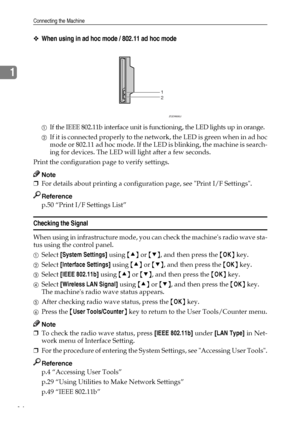 Page 22Connecting the Machine
14
1
❖When using in ad hoc mode / 802.11 ad hoc mode
AIf the IEEE 802.11b interface unit is functioning, the LED lights up in orange.
BIf it is connected properly to the network, the LED is green when in ad hoc
mode or 802.11 ad hoc mode. If the LED is blinking, the machine is search-
ing for devices. The LED will light after a few seconds.
Print the configuration page to verify settings.
Note
❒For details about printing a configuration page, see Print I/F Settings.
Reference
p.50...