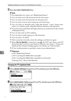 Page 214Registering Addresses and Users for Facsimile/Scanner Functions
206
7
ZPress the {User Tools/Counter} key.
Note
❒For registration of a name, see Registering Names.
❒You can enter up to 128 characters for the user name.
❒You can enter up to 64 characters for the password.
❒You can enter a server name using up to 64 characters.
❒You can enter an absolute path, using this format: /user/ home/user-
name; or a relative path, using this format: directory/sub-directory.
❒If you leave the path blank, the login...