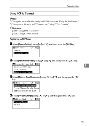 Page 221Registering Folders
213
7
Using NCP to Connect
Note
❒To register a shared folder configured in Windows, see Using SMB to Connect.
❒To register a folder in an FTP server, see Using FTP to Connect.
Reference
p.188 “Using SMB to Connect”
p.201 “Using FTP to Connect”
Registering an NCP folder
ASelect [System Settings] using {U} or {T}, and then press the {OK} key.
BSelect [Administrator Tools] using {U} or {T}, and then press the {OK} key.
CSelect [Address Book Management] using {U} or {T}, and then press...