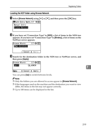 Page 227Registering Folders
219
7
Locating the NCP folder using Browse Network
ASelect [Browse Network] using {U} or {T}, and then press the {OK} key.
BIf you have set Connection Type to [NDS], a list of items in the NDS tree
appears. If you have set Connection Type to [Bindery], a list of items on the
NetWare server appears.
CSearch for the destination folder in the NDS tree or NetWare server, and
then press [Apply].
You can press [Up] to switch between levels.
Note
❒Only the folders you are allowed to access...