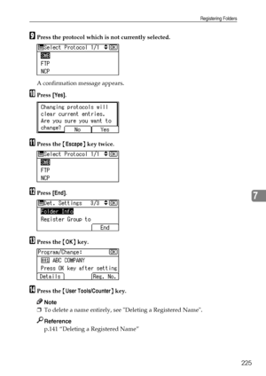 Page 233Registering Folders
225
7
IPress the protocol which is not currently selected.
A confirmation message appears.
JPress [Yes].
KPress the {Escape} key twice.
LPress [End].
MPress the {OK} key.
NPress the {User Tools/Counter} key.
Note
❒To delete a name entirely, see Deleting a Registered Name.
Reference
p.141 “Deleting a Registered Name”
Downloaded From ManualsPrinter.com Manuals 