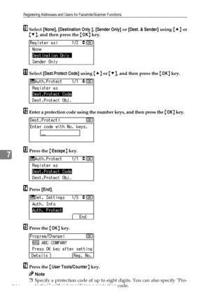 Page 252Registering Addresses and Users for Facsimile/Scanner Functions
244
7
JSelect [None], [Destination Only ], [Sender Only] or [Dest. & Sender] using {U} or
{T}, and then press the {OK} key.
KSelect [Dest.Protect Code] using {U} or {T}, and then press the {OK} key.
LEnter a protection code using the number keys, and then press the {OK} key.
MPress the {Escape} key.
NPress [End].
OPress the {OK} key.
PPress the {User Tools/Counter} key.
Note
❒Specify a protection code of up to eight digits. You can also...