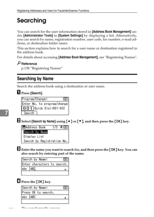 Page 264Registering Addresses and Users for Facsimile/Scanner Functions
256
7Searching
You can search for the user information stored in [Address Book Management] un-
der [Administrator Tools] in [System Settings] by displaying a list. Alternatively,
you can search by name, registration number, user code, fax number, e-mail ad-
dress, or destination folder name.
This section explains how to search for a user name or destination registered in
the address book.
For details about accessing [Address Book...