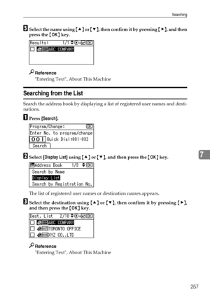 Page 265Searching
257
7
ESelect the name using {U} or {T}, then confirm it by pressing {V}, and then
press the {OK} key.
Reference
Entering Text, About This Machine
Searching from the List
Search the address book by displaying a list of registered user names and desti-
nations.
APress [Search].
BSelect [Display List] using {U} or {T}, and then press the {OK} key.
The list of registered user names or destination names appears.
CSelect the destination using {U} or {T}, then confirm it by pressing {V},
and then...