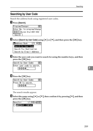 Page 267Searching
259
7
Searching by User Code
Search the address book using registered user codes.
APress [Search].
BSelect [Search by User Code] using {U} or {T}, and then press the {OK} key.
CEnter the user code you want to search for using the number keys, and then
press the {OK} key.
DPress the {OK} key.
The search results appear.
ESelect the name using {U} or {T}, then confirm it by pressing {V}, and then
press the {OK} key.
Downloaded From ManualsPrinter.com Manuals 