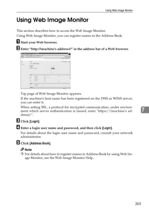 Page 271Using Web Image Monitor
263
7 Using Web Image Monitor
This section describes how to access the Web Image Monitor.
Using Web Image Monitor, you can register names in the Address Book.
AStart your Web browser.
BEnter “http://(machines address)/” in the address bar of a Web browser.
Top page of Web Image Monitor appears.
If the machines host name has been registered on the DNS or WINS server,
you can enter it.
When setting SSL, a protocol for encrypted communication, under environ-
ment which server...