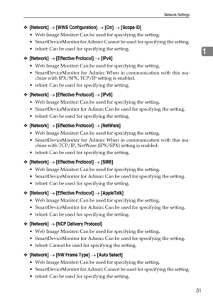 Page 39Network Settings
31
1
❖[Network] → [WINS Configuration] → [On] → [Scope ID]
 Web Image Monitor: Can be used for specifying the setting.
 SmartDeviceMonitor for Admin: Cannot be used for specifying the setting.
 telnet: Can be used for specifying the setting.
❖[Network] → [Effective Protocol] → [IPv4]
 Web Image Monitor: Can be used for specifying the setting.
 SmartDeviceMonitor for Admin: When in communication with this ma-
chine with IPX/SPX, TCP/IP setting is enabled.
 telnet: Can be used for...