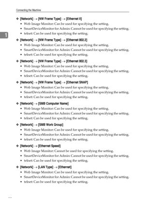 Page 40Connecting the Machine
32
1
❖[Network] → [NW Frame Type] → [Ethernet II]
 Web Image Monitor: Can be used for specifying the setting.
 SmartDeviceMonitor for Admin: Cannot be used for specifying the setting.
 telnet: Can be used for specifying the setting.
❖[Network] → [NW Frame Type] → [Ethernet 802.2]
 Web Image Monitor: Can be used for specifying the setting.
 SmartDeviceMonitor for Admin: Cannot be used for specifying the setting.
 telnet: Can be used for specifying the setting.
❖[Network] → [NW...