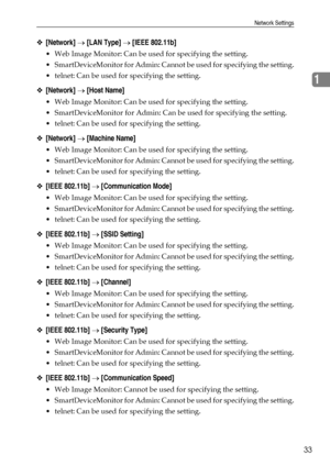 Page 41Network Settings
33
1
❖[Network] → [LAN Type] → [IEEE 802.11b]
 Web Image Monitor: Can be used for specifying the setting.
 SmartDeviceMonitor for Admin: Cannot be used for specifying the setting.
 telnet: Can be used for specifying the setting.
❖[Network] → [Host Name]
 Web Image Monitor: Can be used for specifying the setting.
 SmartDeviceMonitor for Admin: Can be used for specifying the setting.
 telnet: Can be used for specifying the setting.
❖[Network] → [Machine Name]
 Web Image Monitor: Can...