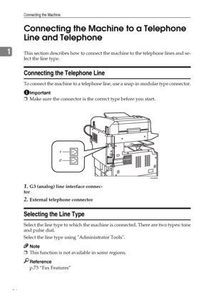 Page 44Connecting the Machine
36
1Connecting the Machine to a Telephone 
Line and TelephoneThis section describes how to connect the machine to the telephone lines and se-
lect the line type.
Connecting the Telephone Line
To connect the machine to a telephone line, use a snap-in modular type connector.
Important
❒Make sure the connector is the correct type before you start.
1.G3 (analog) line interface connec-
tor
2.External telephone connector
Selecting the Line Type
Select the line type to which the machine...